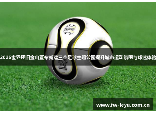 2026世界杯旧金山宣布新建三个足球主题公园提升城市运动氛围与球迷体验