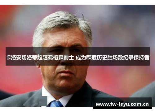卡洛安切洛蒂超越弗格森爵士 成为欧冠历史胜场数纪录保持者 卡洛安切洛蒂超越弗格森爵士 成为欧冠历史胜场数纪录保持者